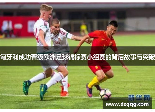 匈牙利成功晋级欧洲足球锦标赛小组赛的背后故事与突破