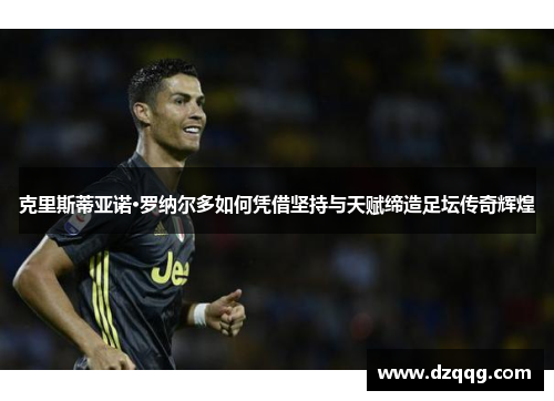 克里斯蒂亚诺·罗纳尔多如何凭借坚持与天赋缔造足坛传奇辉煌