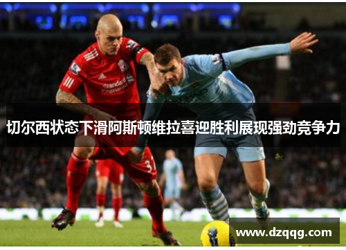 切尔西状态下滑阿斯顿维拉喜迎胜利展现强劲竞争力