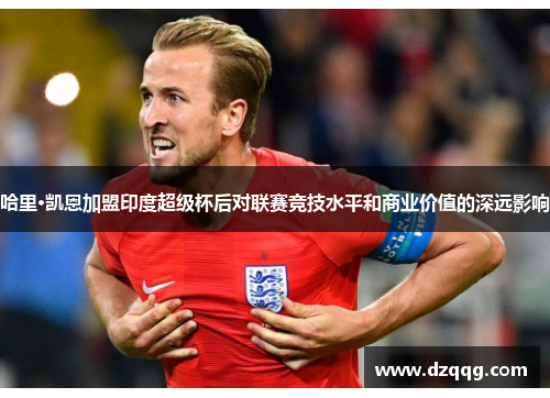 哈里·凯恩加盟印度超级杯后对联赛竞技水平和商业价值的深远影响
