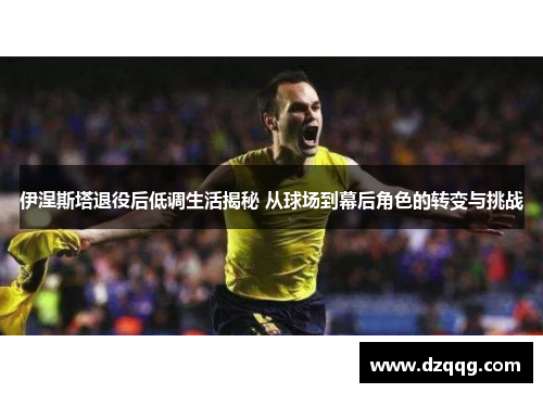 伊涅斯塔退役后低调生活揭秘 从球场到幕后角色的转变与挑战