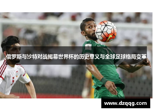 俄罗斯与沙特对战揭幕世界杯的历史意义与全球足球格局变革