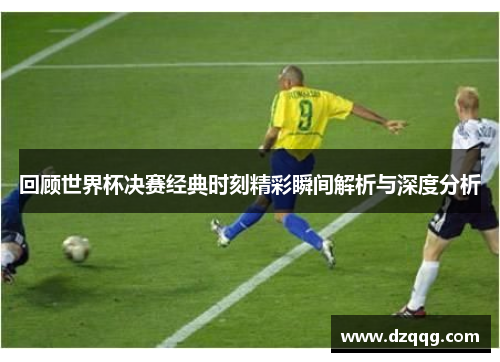 回顾世界杯决赛经典时刻精彩瞬间解析与深度分析