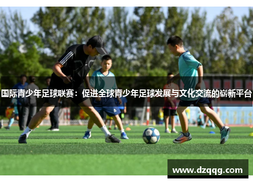 国际青少年足球联赛：促进全球青少年足球发展与文化交流的崭新平台