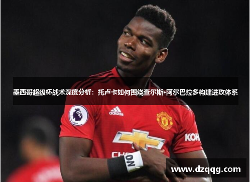 墨西哥超级杯战术深度分析：托卢卡如何围绕查尔斯·阿尔巴拉多构建进攻体系