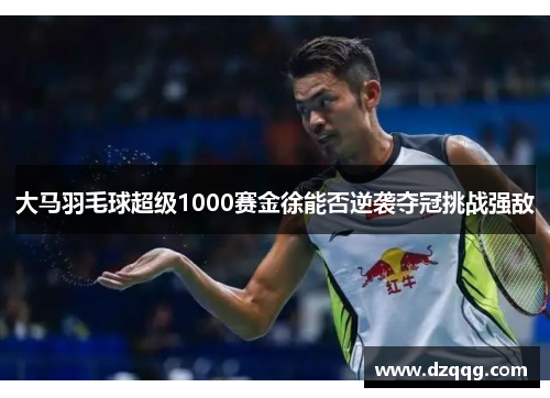大马羽毛球超级1000赛金徐能否逆袭夺冠挑战强敌