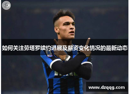 如何关注劳塔罗续约进展及薪资变化情况的最新动态
