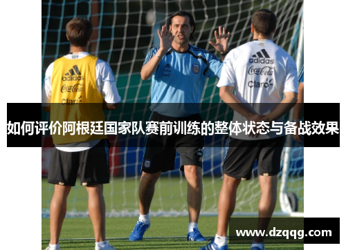 如何评价阿根廷国家队赛前训练的整体状态与备战效果