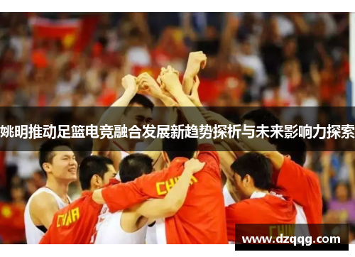 姚明推动足篮电竞融合发展新趋势探析与未来影响力探索