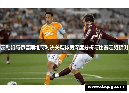 富勒姆与伊普斯维奇对决关键球员深度分析与比赛走势预测