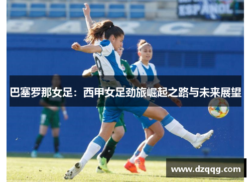 巴塞罗那女足:西甲女足劲旅崛起之路与未来展望 巴塞罗那女足:西甲女足劲旅崛起之路与未来展望