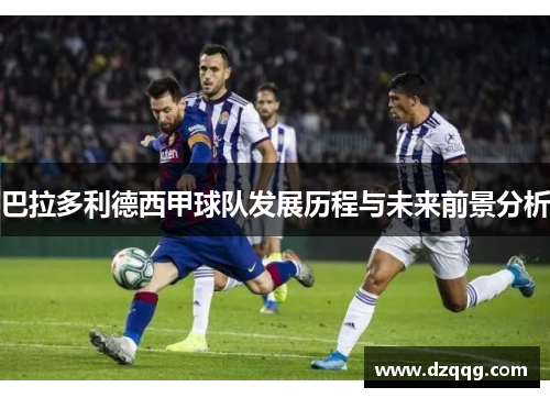 巴拉多利德西甲球队发展历程与未来前景分析 巴拉多利德西甲球队发展历程与未来前景分析
