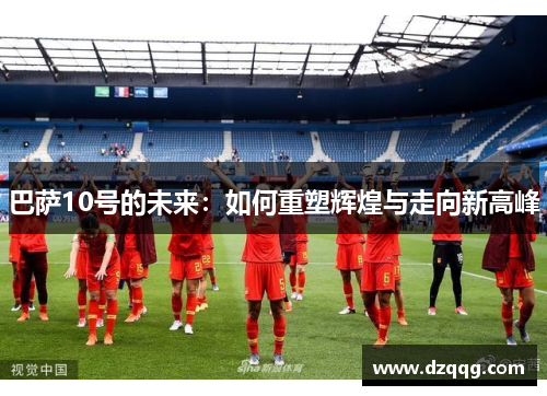 巴萨10号的未来:如何重塑辉煌与走向新高峰 巴萨10号的未来:如何重塑辉煌与走向新高峰
