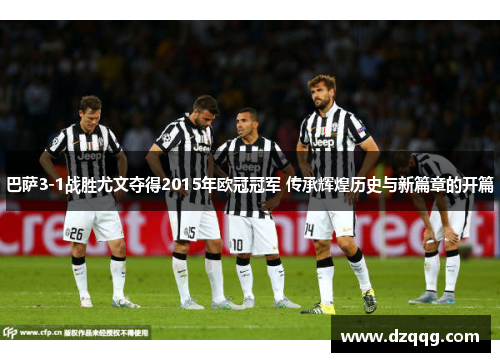 巴萨3-1战胜尤文夺得2015年欧冠冠军 传承辉煌历史与新篇章的开篇 巴萨3-1战胜尤文夺得2015年欧冠冠军 传承辉煌历史与新篇章的开篇