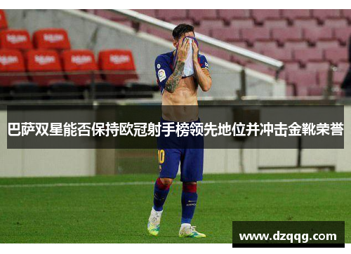 巴萨双星能否保持欧冠射手榜领先地位并冲击金靴荣誉