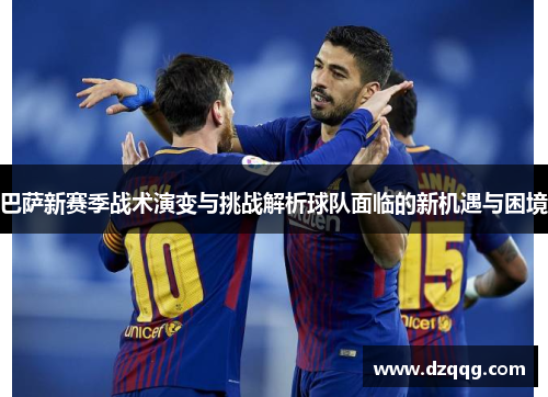 巴萨新赛季战术演变与挑战解析球队面临的新机遇与困境 巴萨新赛季战术演变与挑战解析球队面临的新机遇与困境