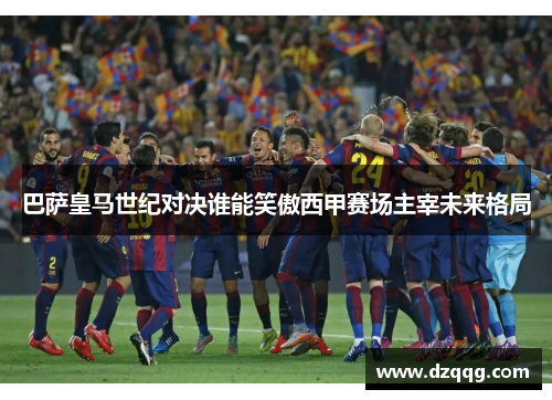 巴萨皇马世纪对决谁能笑傲西甲赛场主宰未来格局 巴萨皇马世纪对决谁能笑傲西甲赛场主宰未来格局